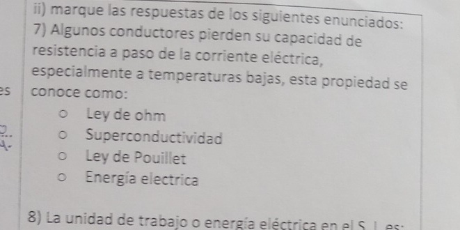 ii) marque las respuestas de los siguientes enunciados:
7) Algunos conductores pierden su capacidad de
resistencia a paso de la corriente eléctrica,
especialmente a temperaturas bajas, esta propiedad se
s conoce como:
Ley de ohm
Superconductividad
Ley de Pouillet
Energía electrica
8) La unidad de trabajo o energía eléctrica en el S. L es: