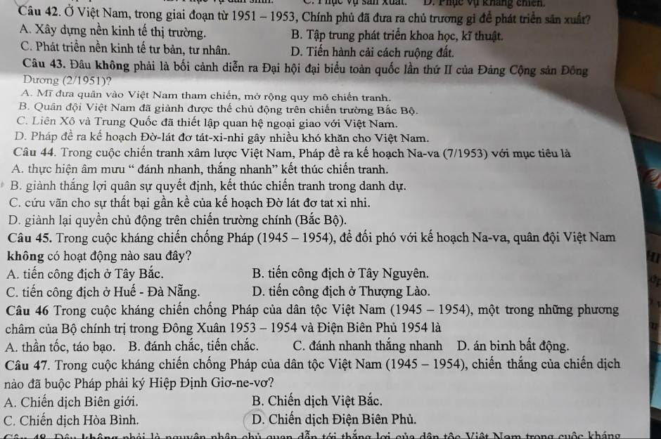 hục vụ san xuất. D. Phục vụ kháng chiên
Câu 42. Ở Việt Nam, trong giai đoạn từ 1951 - 1953, Chính phủ đã đưa ra chủ trương gi để phát triển sản xuất?
A. Xây dựng nền kinh tế thị trường. B. Tập trung phát triển khoa học, kĩ thuật.
C. Phát triền nền kinh tế tư bản, tư nhân. D. Tiến hành cải cách ruộng đất.
Câu 43. Đâu không phải là bối cảnh diễn ra Đại hội đại biểu toàn quốc lần thứ II của Đảng Cộng sản Đông
Dương (2/1951)?
A. Mĩ đưa quân vào Việt Nam tham chiến, mở rộng quy mô chiến tranh.
B. Quân đội Việt Nam đã giành được thế chủ động trên chiến trường Bắc Bộ.
C. Liên Xô và Trung Quốc đã thiết lập quan hệ ngoại giao với Việt Nam.
D. Pháp đề ra kế hoạch Đờ-lát đơ tát-xi-nhi gây nhiều khó khăn cho Việt Nam.
Câu 44. Trong cuộc chiến tranh xâm lược Việt Nam, Pháp đề ra kế hoạch Na-va (7/1953) với mục tiêu là
A. thực hiện âm mưu “ đánh nhanh, thắng nhanh” kết thúc chiến tranh.
B. giành thắng lợi quân sự quyết định, kết thúc chiến tranh trong danh dự.
C. cứu vãn cho sự thất bại gần kề của kế hoạch Đờ lát đơ tat xỉ nhi.
D. giành lại quyền chủ động trên chiến trường chính (Bắc Bộ).
Câu 45. Trong cuộc kháng chiến chống Pháp (19 45 − 19 4 -), để đối phó với kế hoạch Na-va, quân đội Việt Nam
không có hoạt động nào sau đây?
A. tiến công địch ở Tây Bắc. B. tiến công địch ở Tây Nguyên.
a
C. tiến công địch ở Huế - Đà Nẵng. D. tiến công địch ở Thượng Lào.
Câu 46 Trong cuộc kháng chiến chống Pháp của dân tộc Việt Nam (1945-1954) , một trong những phương
châm của Bộ chính trị trong Đông Xuân 1953 - 1954 và Điện Biên Phủ 1954 là 11
A. thần tốc, táo bạo. . B. đánh chắc, tiến chắc. C. đánh nhanh thắng nhanh D. án binh bất động.
Câu 47. Trong cuộc kháng chiến chống Pháp của dân tộc Việt Nam (1945-1954) 0, chiến thắng của chiến dịch
nào đã buộc Pháp phải ký Hiệp Định Giơ-ne-vơ?
A. Chiến dịch Biên giới. B. Chiến dịch Việt Bắc.
C. Chiến dịch Hòa Bình.  D. Chiến dịch Điện Biên Phủ.
nguyên nhân chủ quan dẫn tới thắng lợi của dân tộc Việt Nam trong cuộc kháng