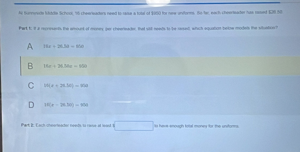 Al Sunnyside Middle School, 16 cheerleaders need to raise a total of $950 for new uniforms. So far, each cheerleader has raised $26.50
Part 1: If a represents the amount of money, per cheerleader, that still needs to be raised, which equation below models the situation?
A 16x+26.50=950
B 16x+26.50x=950
C 16(x+26.50)=950
16(x-26.50)=950
Part 2: Each cheerleader needs to raise at least S sqrt(x+1)=sqrt(x-sqrt y)) to have enough total money for the uniforms.