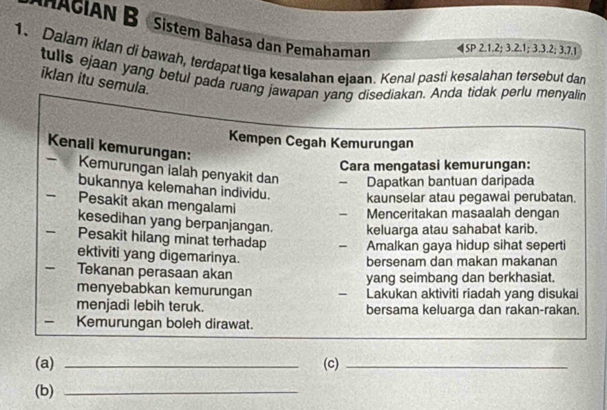 AGIAN B Sistem Bahasa dan Pemahaman 
◀SP 2.1. 2; 3.2. 1; 3. 3. 2; 3.7.1
1. Dalam iklan di bawah, terdapat tiga kesalahan ejaan. Kenal pasti kesalahan tersebut dan 
tulls ejaan yang betul pada ruang jawapan yang disediakan. Anda tidak perlu menyalin 
iklan itu semula. 
Kempen Cegah Kemurungan 
Kenali kemurungan: 
Cara mengatasi kemurungan: 
- Kemurungan lalah penyakit dan - Dapatkan bantuan daripada 
bukannya kelemahan individu. 
kaunselar atau pegawal perubatan. 
Pesakit akan mengalami 
Menceritakan masaalah dengan 
kesedihan yang berpanjangan. 
keluarga atau sahabat karib. 
- Pesakit hilang minat terhadap 
Amalkan gaya hidup sihat seperti 
ektiviti yang digemarinya. 
bersenam dan makan makanan 
Tekanan perasaan akan 
yang seimbang dan berkhasiat. 
menyebabkan kemurungan Lakukan aktiviti riadah yang disukai 
- 
menjadi lebih teruk. bersama keluarga dan rakan-rakan. 
- Kemurungan boleh dirawat. 
(a) _(c)_ 
(b)_