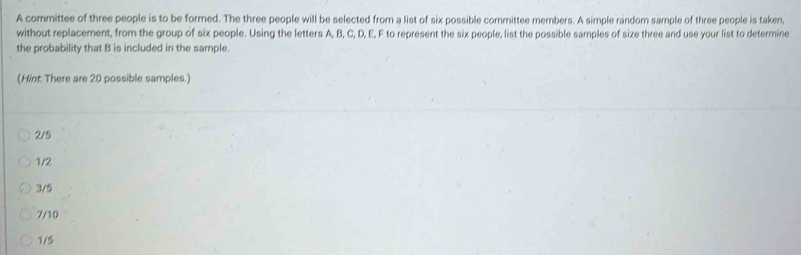 A committee of three people is to be formed. The three people will be selected from a list of six possible committee members. A simple random sample of three people is taken,
without replacement, from the group of six people. Using the letters A, B, C, D, E, F to represent the six people, list the possible samples of size three and use your list to determine
the probability that B is included in the sample.
(Hint: There are 20 possible samples.)
2/5
1/2
3/5
7/10
1/5