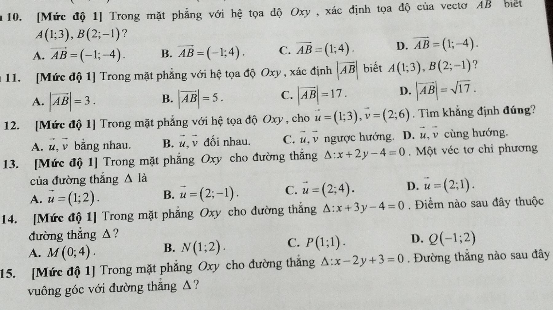 n10. [Mức độ 1] Trong mặt phẳng với hệ tọa độ Oxy , xác định tọa độ của vectơ AB biết
A(1;3),B(2;-1) ?
A. vector AB=(-1;-4). B. vector AB=(-1;4).
C. overline AB=(1;4).
D. vector AB=(1;-4).
a 11. [Mức độ 1] Trong mặt phẳng với hệ tọa độ Oxy , xác định |vector AB| biết A(1;3),B(2;-1) ?
B.
A. |vector AB|=3. |vector AB|=5.
C. |vector AB|=17.
D. |vector AB|=sqrt(17).
12. [Mức độ 1] Trong mặt phẳng với hệ tọa độ Oxy , cho vector u=(1;3),vector v=(2;6). Tìm khẳng định đúng?
A. vector u,vector v bằng nhau. B. vector u,vector v đối nhau. C. vector u,vector v ngược hướng. D. vector u,vector v cùng hướng.
13. [Mức độ 1] Trong mặt phẳng Oxy cho đường thẳng △ :x+2y-4=0.  Một véc tơ chỉ phương
của đường thắng △ la
A. vector u=(1;2).
B. vector u=(2;-1).
C. vector u=(2;4).
D. vector u=(2;1).
14. [Mức độ 1] Trong mặt phẳng Oxy cho đường thẳng △ :x+3y-4=0. Điểm nào sau đây thuộc
đường thẳng △?
A. M(0;4).
B. N(1;2).
C. P(1;1).
D. Q(-1;2)
15. [Mức độ 1] Trong mặt phẳng Oxy cho đường thắng △ :x-2y+3=0. Đường thẳng nào sau đây
vuông góc với đường thẳng △?