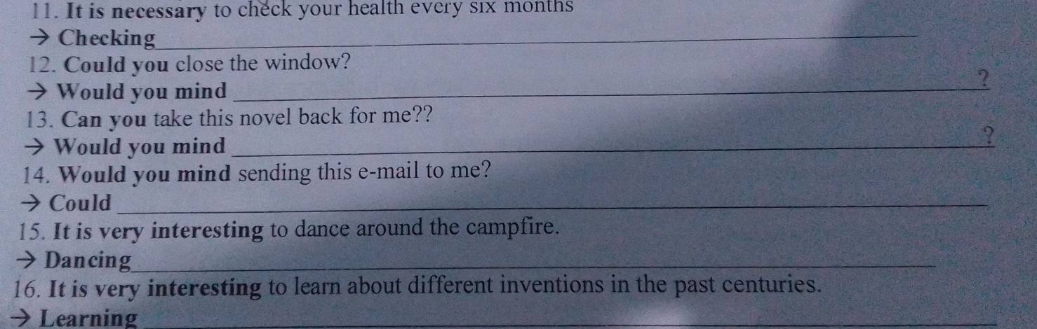 It is necessary to check your health every six months 
→ Checking_ 
12. Could you close the window? 
→Would you mind_ 
? 
13. Can you take this novel back for me?? 
> Would you mind_ 
? 
14. Would you mind sending this e-mail to me? 
→ Could_ 
15. It is very interesting to dance around the campfire. 
→ Dancing_ 
16. It is very interesting to learn about different inventions in the past centuries. 
→ Learning_