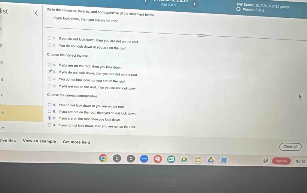 
HW Score: 35.71%, 5 of 14 points
list
Points: 0 of 1
Write the converse, inverse, and contrapositive of the statement below
If you look down, then you are on the roof.
1
C. If you do not look down, then you are not on the roof.
2
D. You do not look down or you are on the roof.
Choose the correct inverse.
3 A. If you are on the roof, then you look down.
B. If you do not look down, then you are not on the roof.
4
C. You do not look down or you are on the roof.
D. If you are not on the roof, then you do not look down.
5
Choose the correct contrapositive.
A. You do not look down or you are on the roof.
6 B. If you are not on the roof, then you do not look down.
C. If you are on the roof, then you look down.
D. If you do not look down, then you are not on the roof
7
lve this View an example Get more help -
Clear all
D D
Sign out Oct 30