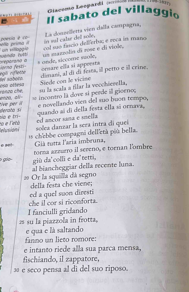 Giacomo Leopardi (scríttore Itauano, 1798-1837) 
Il sabato del villaggio 
ENUTI DIGITALI 
poesia è co- La donzelletta vien dalla campagna, 
ella prima il in sul calar del sole, 
i un villaggio col suo fascio dellerba; e reca in mano 
quando tutti un mazzolin di rose e di viole, 
preparano a 
iorno festi- 5 onde, siccome suole, 
egli riflette ornare ella si appresta 
del sabato. dimani, al dì di festa, il petto e il crine. 
osɑ attesa Siede con le vicine 
ranza che, su la scala a filar la vecchierella, 
enza, ali− 10 incontro là dove si perde il giorno; 
tive per il e novellando vien del suo buon tempo, 
derata si 
pia e tri− quando ai dì della festa ella si ornava, 
za e l'età ed ancor sana e snella 
elusioni solea danzar la sera intra di quei
15 chebbe compagni delletà più bella. 
e set- Già tutta l'aria imbruna, 
torna azzurro il sereno, e tornan l’ombre 
gio- giù da'colli e da’tetti, 
al biancheggiar della recente luna.
20 Or la squilla dà segno 
della festa che viene; 
ed a quel suon diresti 
che il cor si riconforta. 
I fanciulli gridando
25 su la piazzola in frotta, 
e qua e là saltando 
fanno un lieto romore: 
e intanto riede alla sua parca mensa, 
fischiando, il zappatore,
30 e seco pensa al dì del suo riposo.