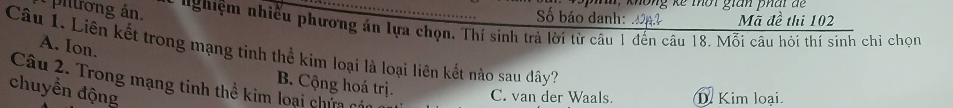 không kế thời gian phái để
Số báo danh: Mã đề thi 102
pitrong án. nghiệm nhiều phương án lựa chọn, Thí sinh trả lời từ câu 1 đến câu 18. Mỗi câu hỏi thí sinh chỉ chọn
A. Ion.
Câu 1. Liên kết trong mạng tinh thể kim loại là loại liên kết nào sau dây?
Câu 2. Trong mạng tinh thể kim loại c ứ 
B. Cộng hoá trị.
chuyền động
C. van der Waals. D. Kim loại.