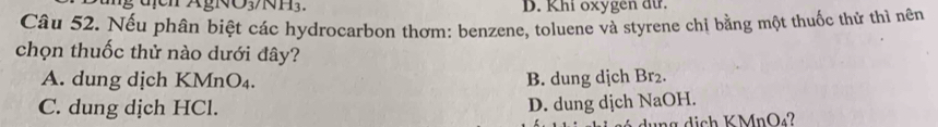 D. Khi oxygen dữ.
Câu 52. Nếu phân biệt các hydrocarbon thơm: benzene, toluene và styrene chị bằng một thuốc thử thì nên
chọn thuốc thử nào dưới đây?
A. dung dịch KMnO₄. B. dung dịch Br₂.
C. dung dịch HCl.
D. dung dịch NaOH.
ung dịch KMnO2