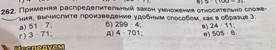 5· (100-3). 
262. Применяя распределительныей закон умножеения относительно сложе- 
Κния, Βычислиτе произведение удобным способом, как в образце 3: 
6) 
a) 51· 7 B) 24· 11;
r) 3· 71; 299· 4
A) 4· 701; e) 505· 6. 
MccnenveM