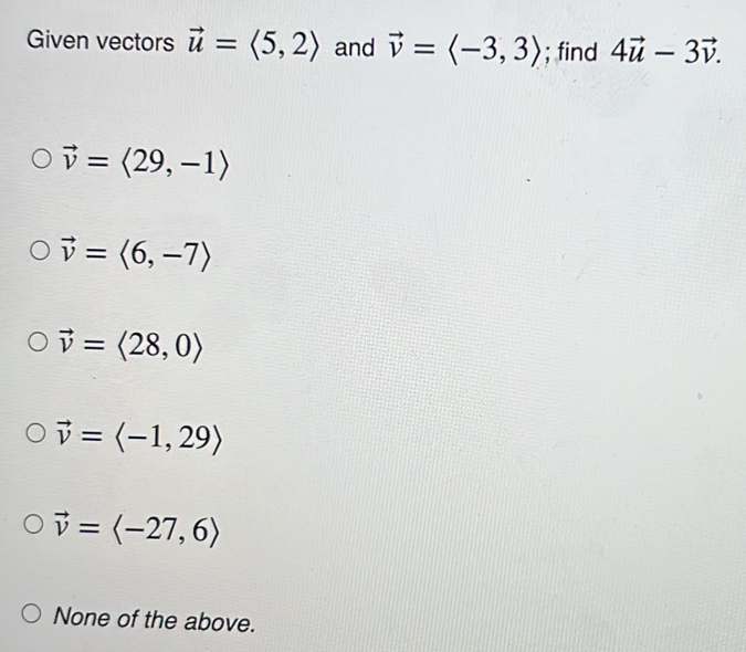 Given vectors vector u=langle 5,2rangle and vector v=langle -3,3rangle; find 4vector u-3vector v.
vector v=langle 29,-1rangle
vector v=langle 6,-7rangle
vector v=langle 28,0rangle
vector v=langle -1,29rangle
vector v=langle -27,6rangle
None of the above.