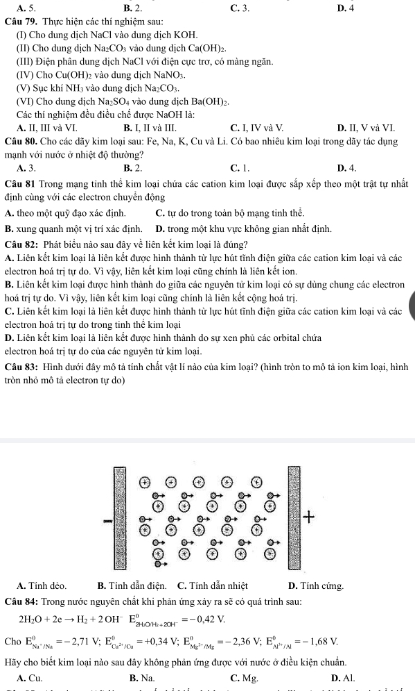 A. 5. B. 2. C. 3. D. 4
Câu 79. Thực hiện các thí nghiệm sau:
(I) Cho dung dịch NaCl vào dung dịch KOH.
(II) Cho dung dịch Na _2CO_3 vào dung dịch Ca(OH)_2.
(III) Điện phân dung dịch NaCl với điện cực trơ, có màng ngăn.
(IV) Cho Cu(OH) 02 vào dung dịch NaNO_3
(V) Sục khí NH₃ vào dung dịch Na_2CO_3.
(VI) Cho dung dịch Na_2SO_4 vào dung dịch Ba(OH)_2.
Các thí nghiệm đều điều chế được NaOH là:
A. II, III và VI. B. I, II và III. C. I, IV và V. D. II, V và VI.
Câu 80. Cho các dãy kim loại sau: Fe, Na, K, Cu và Li. Có bao nhiêu kim loại trong dãy tác dụng
mạnh với nước ở nhiệt độ thường?
A. 3. B. 2. C. 1. D. 4.
Câu 81 Trong mạng tinh thể kim loại chứa các cation kim loại được sắp xếp theo một trật tự nhất
định cùng với các electron chuyển động
A. theo một quỹ đạo xác định. C. tự do trong toản bộ mạng tinh thể.
B. xung quanh một vị trí xác định. D. trong một khu vực không gian nhất định.
Câu 82: Phát biểu nào sau đây về liên kết kim loại là đúng?
A. Liên kết kim loại là liên kết được hình thành từ lực hút tĩnh điện giữa các cation kim loại và các
electron hoá trị tự do. Vì vậy, liên kết kim loại cũng chính là liên kết ion.
B. Liên kết kim loại được hình thành do giữa các nguyên tử kim loại có sự dùng chung các electron
hoá trị tự do. Vì vậy, liên kết kim loại cũng chính là liên kết cộng hoá trị.
C. Liên kết kim loại là liên kết được hình thành từ lực hút tĩnh điện giữa các cation kim loại và các
electron hoá trị tự do trong tinh thể kim loại
D. Liên kết kim loại là liên kết được hình thành do sự xen phủ các orbital chứa
electron hoá trị tự do của các nguyên tử kim loại.
Câu 83: Hình dưới đây mô tả tính chất vật lí nào của kim loại? (hình tròn to mô tả ion kim loại, hình
tròn nhỏ mô tả electron tự do)
A. Tính dẻo. B. Tính dẫn điện. C. Tính dẫn nhiệt D. Tính cứng.
Câu 84: Trong nước nguyên chất khi phản ứng xảy ra sẽ có quá trình sau:
2H_2O+2eto H_2+2OH^-E_2H_2O(H_2+2OH^-^0=-0,42V.
Cho E_Nu^+/Na°=-2,71V;E_Cu^(2+)/Cu°=+0,34V;E_Mg^(2+)/Mg°=-2,36V;E_Al^(3+)/Al°=-1,68V.
Hãy cho biết kim loại nào sau đây không phản ứng được với nước ở điều kiện chuẩn.
A. Cu. B. Na C. Mg. D. Al.