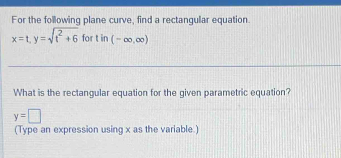 For the following plane curve, find a rectangular equation.
x=t, y=sqrt(t^2+6) for t in (-∈fty ,∈fty )
What is the rectangular equation for the given parametric equation?
y=□
(Type an expression using x as the variable.)