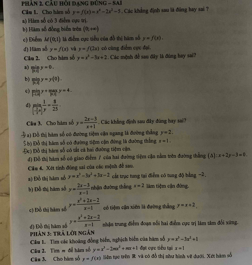 PHÀN 2. CÂU HÔI DẠNG ĐÚNG - SAI
Câu 1. Cho hàm số y=f(x)=x^4-2x^2-5. Các khẳng định sau là đúng hay sai ?
a) Hàm số có 3 điểm cực trị.
b) Hàm số đồng biến trên (0;+∈fty )
c) Điểm M(0;1) là điểm cực tiểu của đồ thị hàm số y=f(x).
d) Hàm số y=f(x) và y=f(2x) có cùng điểm cực đại.
Câu 2. Cho hàm số y=x^3-3x+2. Các mệnh đề sau đây là đúng hay sai?
a) miny=0.
b) miny=y(0).
c) limlimits _[-1;0]y+maxy=4.
d) limlimits _[ 3/2 ,0] 1/y = 8/25 .
Câu 3. Cho hàm số y= (2x-3)/x+1 . Các khẳng định sau đây đúng hay sai?
V a) Đồ thị hàm số có đường tiệm cận ngang là đường thắng y=2.
S b) Đồ thị hàm số có đường tiệm cận đứng là đường thẳng x=1.
Đc) Đồ thị hàm số có tất cả hai đường tiệm cận.
d) Đồ thị hàm số có giao điểm / của hai đường tiệm cận nằm trên đường thẳng (A): x+2y-3=0.
Câu 4. Xét tính đúng sai của các mệnh đề sau.
a) Đồ thị hàm số y=x^3-3x^2+3x-2 cất trục tung tại điểm có tung độ bằng −2.
b) Đồ thị hàm số y= (2x-3)/x-1  nhận đường thẳng x=2 làm tiệm cận đứng.
c) Đồ thị hàm số y= (x^2+2x-2)/x-1  có tiệm cận xiên là đường thẳng y=x+2.
d) Đồ thị hàm số y= (x^2+2x-2)/x-1  nhận trung điểm đoạn nối hai điểm cực trị làm tâm đối xứng.
PHảN 3: TRÁ LỜI NGÁN
Câu 1. Tìm các khoảng đồng biến, nghịch biến của hàm số y=x^3-3x^2+1
Câu 2. Tìm m để hàm số y=x^3-2mx^2+mx+1 đạt cực tiểu tại x=1
Câu 3. Cho hàm số y=f(x) liên tục trên R và có đồ thị như hình vẽ dưới. Xét hàm số