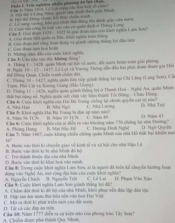 Họ và tên.X
Phần I. Trắc nghiệm nhiều phương án lựa chọn.
Câu 1: Năm 1416, Lê Lợi cùng các hào kiệt tổ chức?
A. Hội thể ở Lũng Nhai, quyết tâm đánh đuổi giặc Minh.
B. Hội thể Đông Quan, kết thúc chiến tranh.
C. Lễ xưng vương, kêu gọi nhân dân đứng lên đánh giặc cứu nước
D. Cuộc tấn công bí mật vào căn cử quân địch ở Thăng Long
Câu 2: Giai đoạn 1424 - 1425 là giai đoạn nào của khởi nghĩa Lam Sơn?
A. Giai đoạn tiến quân ra Bắc, khởi nghĩa toàn thắng
B. Giai đoạn mở rộng hoạt đọng và giành những thắng lợi đầu tiên
C. Giai đoạn tạm hoà hoãn
D. Những năm đầu của cuộc khởi nghĩa.
Câu 3: Câu nào sau đây không đúng?
A. Tháng 1 - 1428, quần Minh rút hết về nước, đất nước hoàn toàn giải phóng.
B. Ngày 10 - 12 - 1427, Lê Lợi và Vương Thông dẫn đầu hai phái đoàn tham gia Hội
thể Đông Quan. Chiến tranh chẩm dứt.
C. Tháng 10 - 1427, nghĩa quân liên tiếp giành thắng lợi tại Chi Lăng (Lạng Sơn), Cần
Trạm, Phố Cát và Xương Giang (Bắc Giang).
D. Tháng 11 - 1426, nghĩa quân giành thắng lợi ở Thanh Hoá - Nghệ An, quân Minh
thất bại nặng nề. Nghĩa quân siết chặt vây hàm thành Tốt Động — Chúc Động.
Câu 4: Cuộc khởi nghĩa của Hai Bà Trưng chống lại chính quyền cai trị nào?
A. Nhà Hán B. Nhà Ngô C. Nhà Lương D. Nhà Tuỳ
Câu 5: Khởi nghĩa Hai Bà Trưng bị đàn áp năm nào?
A. Năm 56 TCN B. Năm 10 TCN C. Năm 40 D. Năm 43
Câu 6: Cuộc khởi nghĩa của ai diễn ra vào khoảng năm 776 chống lại nhà Đường?
A. Phùng Hưng B. Mai Hắc Đế C. Dương Đình Nghệ D. Ngô Quyên
Câu 7: Năm 1407, cuộc kháng chiến chống quân Minh của nhà Hồ thất bại khiến nướ
ta?
A. Bước vào thời kỉ chuyển giao về kinh tể và xã hội cho nhà Hậu Lê
B. Bước vào thời kì bị nhà Minh đô hộ
C. Trở thành thuộc địa của nhà Minh.
D. Bước vào thời kỉ khai hoá văn minh.
Câu 8: Trong cuộc khởi nghĩa Lam Sơn, ai là người đã hiển kế chuyển hướng hoạt
động vào Nghệ An, mở rộng địa bàn của cuộc khởi nghĩa?
A. Nguyễn Chích B. Nguyễn Trãi C. Lê Lai D. Phạm Văn Xảo
Câu 9: Cuộc khởi nghĩa Lam Sơn giành thắng lợi đã?
A. Chẩm dứt thời kỉ đô hộ của nhà Minh, khôi phục nền độc lập dân tộc
B. Đập tan âm mưu thủ tiêu nền văn hoá Đại Việt
C. Mở ra thời kì phát triển mới của đất nước
D. Tất cả các đáp án trên.
Câu 10: Năm 1777 diễn ra sự kiện nào của phong trào Tây Sơn?
A. Chiếm được phủ thành Quy Nhơn.