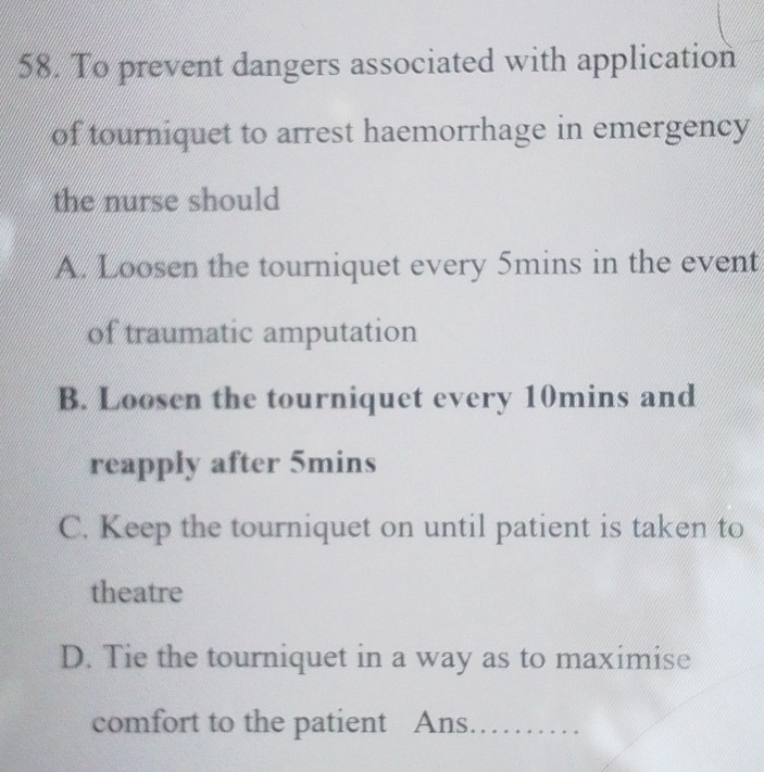 To prevent dangers associated with application
of tourniquet to arrest haemorrhage in emergency
the nurse should
A. Loosen the tourniquet every 5mins in the event
of traumatic amputation
B. Loosen the tourniquet every 10mins and
reapply after 5mins
C. Keep the tourniquet on until patient is taken to
theatre
D. Tie the tourniquet in a way as to maximise
comfort to the patient Ans. ..........