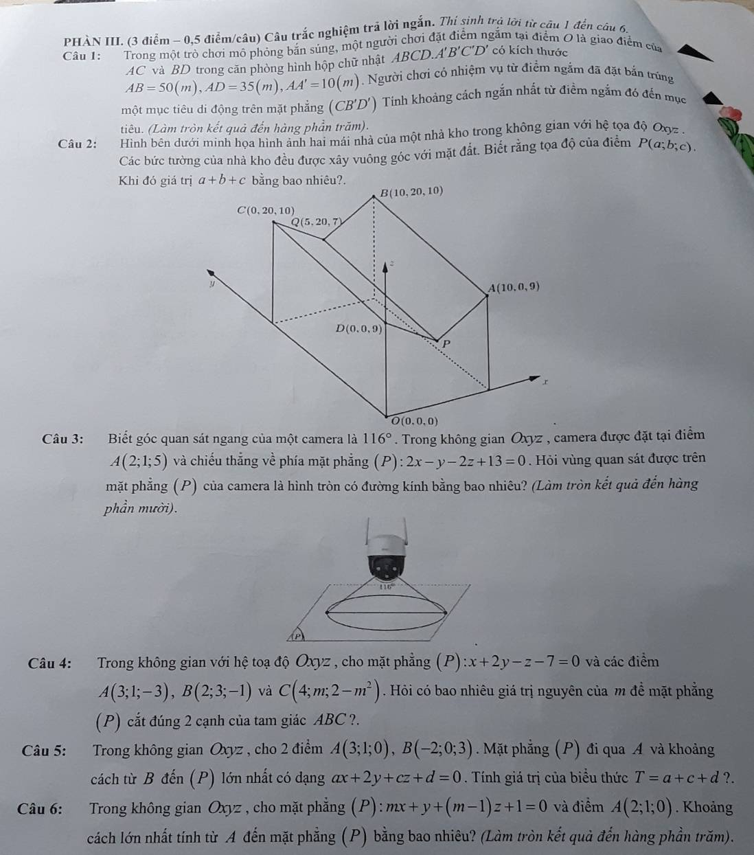 PHÀN III. (3 điểm - 0,5 điểm/câu) Câu trắc nghiệm trả lời ngắn. Thí sinh trả lời từ câu 1 đến câu 6.
Câu 1:        Trong một trò chơi mô phỏng băn súng, một người chơi ở gặm tại điểm O là giao điểm của
AC và BD trong căn phòng hình hộp chữ nhật ABCD. A'B'C'D' có kích thước
AB=50(m),AD=35(m),AA'=10(m) Người chơi có nhiệm vụ từ điểm ngắm đã đặt bắn trùng
một mục tiêu di động trên mặt phẳng (CB'D') Tinh khoảng cách ngắn nhất từ điểm ngắm đó đến mục
tiêu. (Làm tròn kết quả đến hàng phần trăm).
Câu 2:  Hình bên dưới minh họa hình ảnh hai mái nhà của một nhà kho trong không gian với hệ tọa độ Oxyz -
Các bức tường của nhà kho đều được xây vuông góc với mặt đất. Biết rằng tọa độ của điểm P(a;b;c).
Khi đó giá trịbằng bao nhiêu?.
116°
A(2;1;5) và chiếu thắng về phía mặt phẳng (P): 2x-y-2z+13=0.  Hỏi vùng quan sát được trên
mặt phẳng (P) của camera là hình tròn có đường kính bằng bao nhiêu? (Làm tròn kết quả đến hàng
phần mười).
Câu 4: Trong không gian với hệ toạ độ Oxyz , cho mặt phẳng (P) :x+2y-z-7=0 và các điểm
A(3;1;-3),B(2;3;-1) và C(4;m;2-m^2). Hỏi có bao nhiêu giá trị nguyên của m đề mặt phẳng
(P) cắt đúng 2 cạnh của tam giác ABC ?.
Câu 5: Trong không gian Oxyz , cho 2 điểm A(3;1;0),B(-2;0;3). Mặt phẳng (P) đi qua A và khoảng
cách từ B đến (P) lớn nhất có dạng ax+2y+cz+d=0. Tính giá trị của biểu thức T=a+c+d?.
Câu 6: Trong không gian Oxyz , cho mặt phẳng (P): ):mx+y+(m-1)z+1=0 và điểm A(2;1;0). Khoảng
cách lớn nhất tính từ A đến mặt phẳng (P) bằng bao nhiêu? (Làm tròn kết quả đến hàng phần trăm).