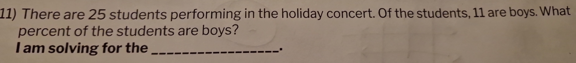 There are 25 students performing in the holiday concert. Of the students, 11 are boys. What 
percent of the students are boys? 
I am solving for the_