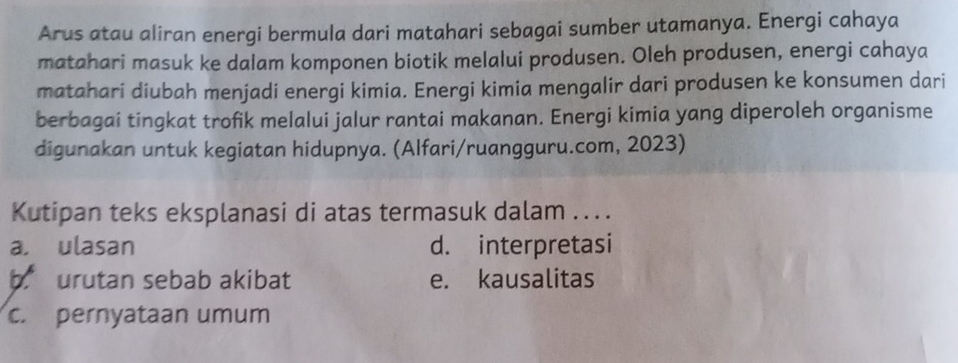 Arus atau aliran energi bermula dari matahari sebagai sumber utamanya. Energi cahaya
matahari masuk ke dalam komponen biotik melalui produsen. Oleh produsen, energi cahaya
matahari diubah menjadi energi kimia. Energi kimia mengalir dari produsen ke konsumen dari
berbagai tingkat trofik melalui jalur rantai makanan. Energi kimia yang diperoleh organisme
digunakan untuk kegiatan hidupnya. (Alfari/ruangguru.com, 2023)
Kutipan teks eksplanasi di atas termasuk dalam ....
a. ulasan d. interpretasi
b urutan sebab akibat e. kausalitas
c. pernyataan umum