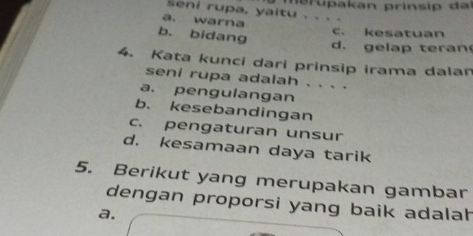 seni rupa, yaitu . . . .
a. warna
b. bidang
c. kesatuan
d.gelap teran
4. Kata kunci dari prinsip irama dalan
seni rupa adalah . . . .
a. pengulangan
b. kesebandingan
c. pengaturan unsur
d. kesamaan daya tarik
5. Berikut yang merupakan gambar
dengan proporsi yang baik adalah
a.