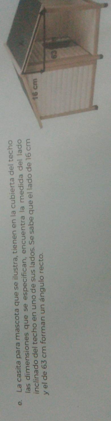La casita para mascota que se ilustra, tienen en la cubierta del techo 
las dimensiones que se especifican, encuentra la medida del lado 
inclinado del techo en uno de sus lados. Se sabe que el lado de 16 cm
y el de 63 cm forman un ángulo recto.