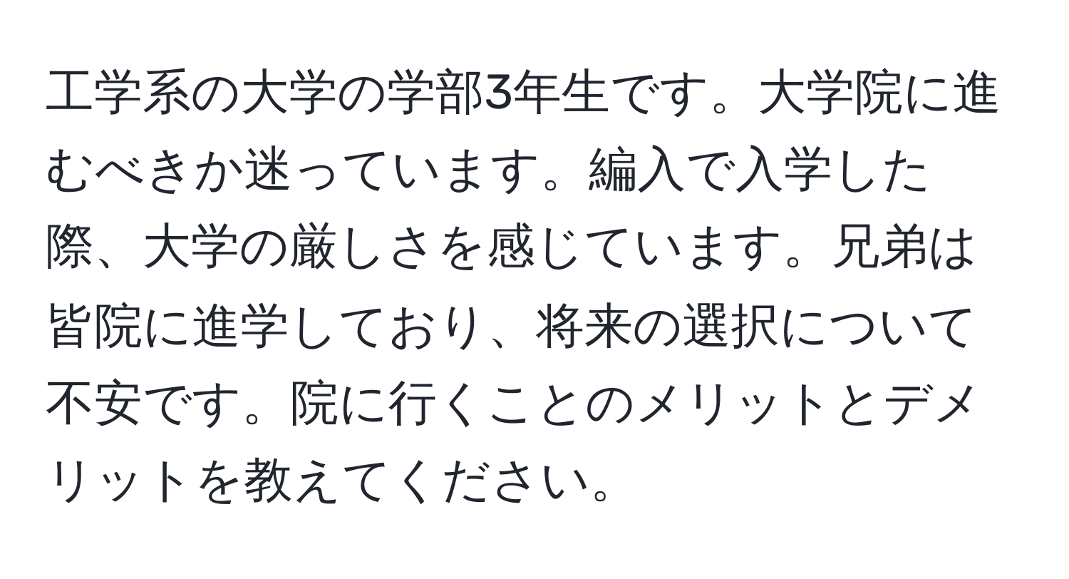 工学系の大学の学部3年生です。大学院に進むべきか迷っています。編入で入学した際、大学の厳しさを感じています。兄弟は皆院に進学しており、将来の選択について不安です。院に行くことのメリットとデメリットを教えてください。