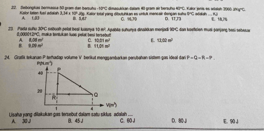 Sebongkas bermassa 50 gram dan bersuhu -10°C dimasukkan dalam 40 gram air bersuhu 40°C Kalor jenís es adalah 2060 _ KJ JMg°C.
A. 1.03 . Kalor total yang dibutuhkan es untuk mencair dengan suhu 0°C
Kalor laten fusi adalah 3,34* 10^5J/g B. 5,67 C. 16,70 D. 17,73 adalah E. 18,76
23. Pada suhu 30°C sebuah pelat besi luasnya 10m^2 F. Apabila suhunya dinaikkan menjadi 90°C dan koefisien muai panjang besi sebesar
0.000012°C , maka tentukan luas pelat besi tersebut!
A. 8.08m^2 C. 10.01m^2 E. 12,02m^2
B. 9.09m^2 B. 11.01m^2
24. Grafik tekanan P terhadap volume V berikut menggambarkan perubahan sistem gas ideal dari P-Q-R-P.
Usaha yang dilakukan gas tersebut dalam satu siklus adalah .... D. 80 J E. 90 J
A. 30 J B. 45 J C. 60 J