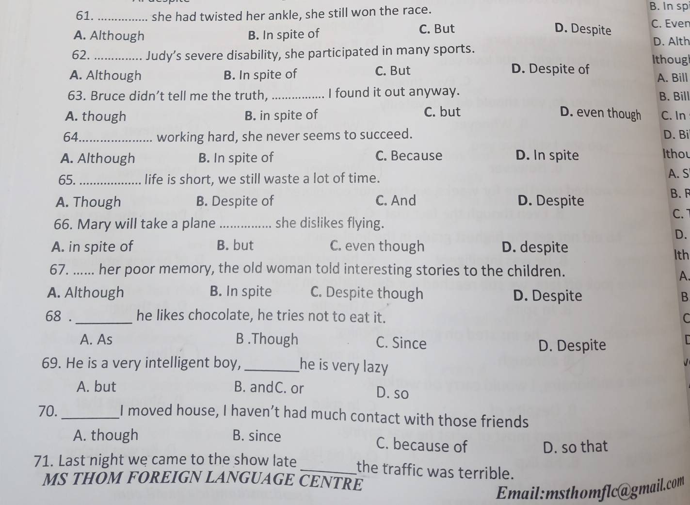 61._ she had twisted her ankle, she still won the race.
B. In sp
C. But D. Despite C. Even
A. Although B. In spite of D. Alth
62. _Judy’s severe disability, she participated in many sports. Ithougl
A. Although B. In spite of C. But
D. Despite of
A. Bill
63. Bruce didn’t tell me the truth, _I found it out anyway. B. Bill
A. though B. in spite of C. but D. even though C. In
64_ working hard, she never seems to succeed. D. Bi
A. Although B. In spite of C. Because D. In spite
Ithou
65._ life is short, we still waste a lot of time.
A. S
A. Though B. Despite of C. And D. Despite
B. R
C.
66. Mary will take a plane _she dislikes flying.
D.
A. in spite of B. but C. even though D. despite lth
67. ...... her poor memory, the old woman told interesting stories to the children.
A.
A. Although B. In spite C. Despite though D. Despite B
68 ._ he likes chocolate, he tries not to eat it. C
A. As B .Though C. Since
D. Despite
69. He is a very intelligent boy, _he is very lazy

A. but B. andC. or D. so
70._
I moved house, I haven’t had much contact with those friends
A. though B. since C. because of
D. so that
71. Last night we came to the show late _the traffic was terrible.
MS THOM FOREIGN LANGUAGE CENTRE
Email:msthomflc@gmail.com