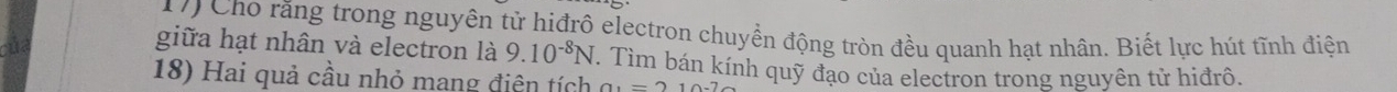 Cho răng trong nguyên tử hiđrô electron chuyển động tròn đều quanh hạt nhân. Biết lực hút tĩnh điện 
giữa hạt nhân và electron là 9.10^(-8)N. Tìm bán kính quỹ đạo của electron trong nguyên tử hiđrô. 
18) Hai quả cầu nhỏ mang điện tích a_1=210-7