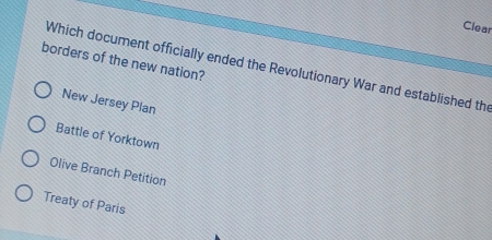 Clear
borders of the new nation? Which document officially ended the Revolutionary War and established the
New Jersey Plan
Battle of Yorktown
Olive Branch Petition
Treaty of Paris