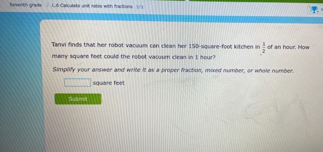 Seventh grade L.6 Calculate unit rates with fractions 57x 
Tanvi finds that her robot vacuum can clean her 150-square-foot kitchen in of an hour. How  1/2 
many square feet could the robot vacuum clean in 1 hour? 
Simplify your answer and write it as a proper fraction, mixed number, or whole number.
square feet
Submit