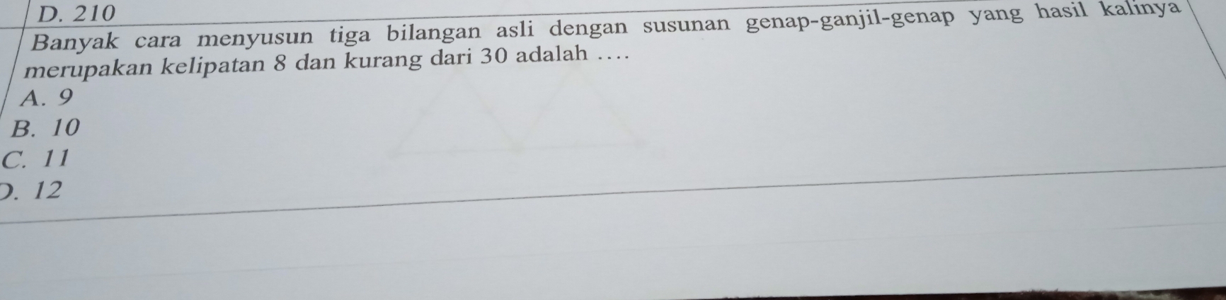 D. 210
Banyak cara menyusun tiga bilangan asli dengan susunan genap-ganjil-genap yang hasil kalinya
merupakan kelipatan 8 dan kurang dari 30 adalah …
A. 9
B. 10
C. 11
D. 12