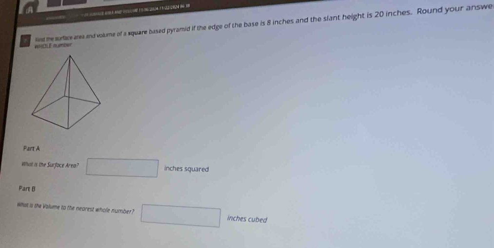 a5— =xN 10 5UBAACE 0O9A AND VEsUAH 11/06/2024-11/22/2024 96 38 
liest the surface area and volume of a square based pyramid if the edge of the base is 8 inches and the slant height is 20 inches. Round your answe 
WHOLE aumber 
Part A 
What is the Surface Area? □ inches squared
Part B 
What is the Valume to the nearest whole number? □ inches cubed