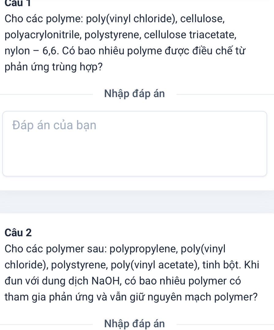 Cau 1 
Cho các polyme: poly(vinyl chloride), cellulose, 
polyacrylonitrile, polystyrene, cellulose triacetate, 
nylon - 6, 6. Có bao nhiêu polyme được điều chế từ 
phản ứng trùng hợp? 
Nhập đáp án 
Đáp án của bạn 
Câu 2 
Cho các polymer sau: polypropylene, poly(vinyl 
chloride), polystyrene, poly(vinyl acetate), tinh bột. Khi 
đun với dung dịch NaOH, có bao nhiêu polymer có 
tham gia phản ứng và vẫn giữ nguyên mạch polymer? 
Nhập đáp án