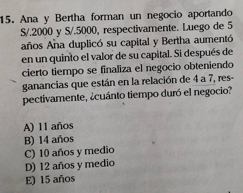 Ana y Bertha forman un negocio aportando
S/.2000 y S/.5000, respectivamente. Luego de 5
años Aña duplicó su capital y Bertha aumentó
en un quinto el valor de su capital. Si después de
cierto tiempo se finaliza el negocio obteniendo
ganancias que están en la relación de 4 a 7, res-
pectivamente, ¿cuánto tiempo duró el negocio?
A) 11 años
B) 14 años
C) 10 años y medio
D) 12 años y medio
E) 15 años