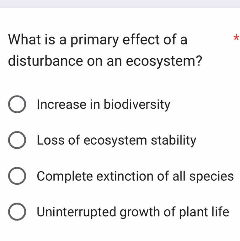 What is a primary effect of a
*
disturbance on an ecosystem?
Increase in biodiversity
Loss of ecosystem stability
Complete extinction of all species
Uninterrupted growth of plant life