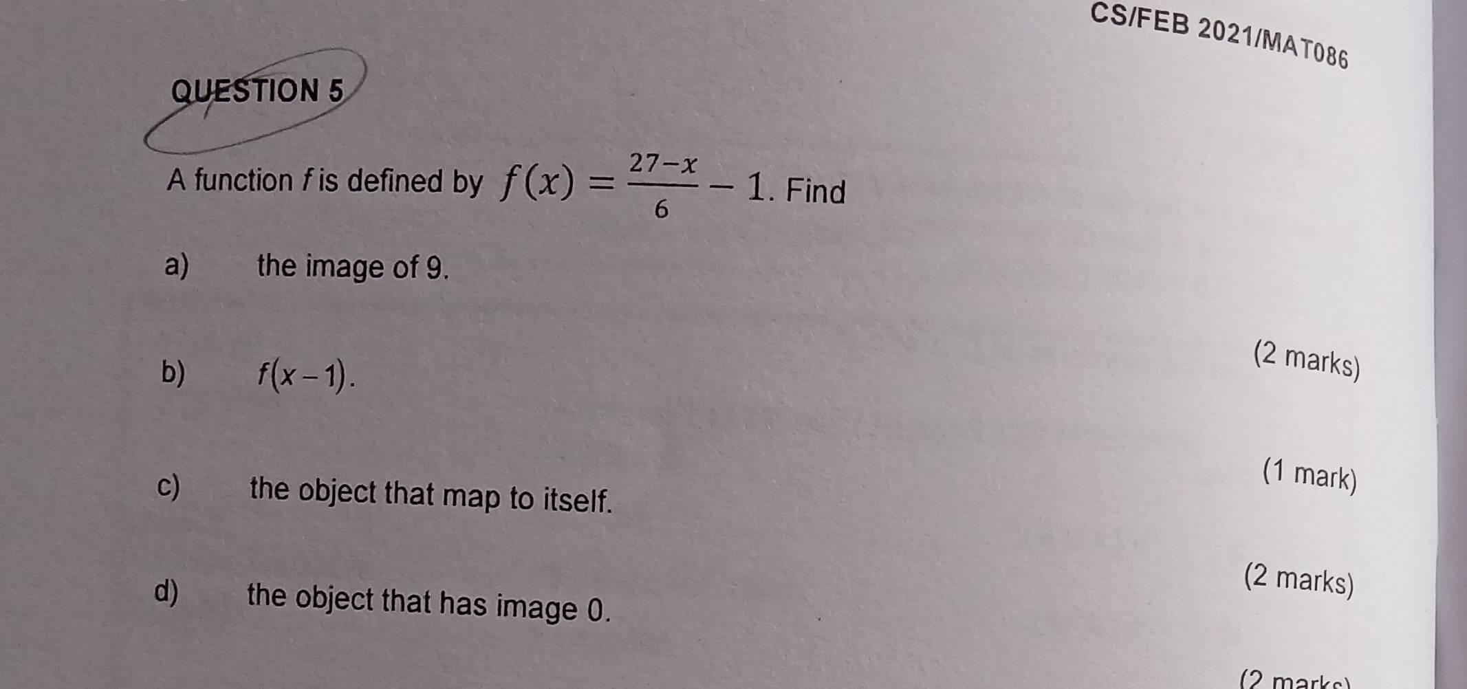 CS/FEB 2021/MAT086 
QUESTION 5 
A function f is defined by f(x)= (27-x)/6 -1. Find 
a) the image of 9. 
b) f(x-1). 
(2 marks) 
(1 mark) 
c) the object that map to itself. 
(2 marks) 
d) the object that has image 0. 
(2 marks)