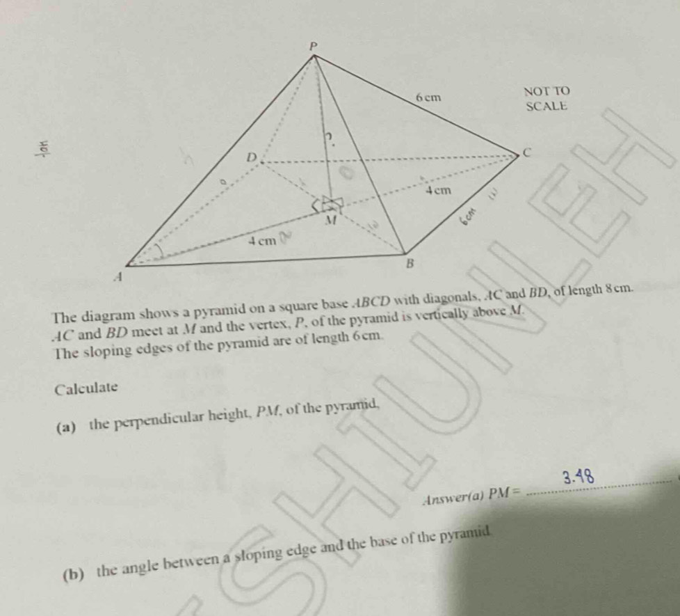 NOT TO 
SCALE 
The diagram shows a pyramid on a square base ABCD with diagonals, AC and BDof length 8cm. 
. AC and BD meet at M and the vertex, P, of the pyramid is vertically above M. 
The sloping edges of the pyramid are of length 6cm. 
Calculate 
(a) the perpendicular height, PM, of the pyramid, 
Answer(a) PM= ,..2 _ 3.48
(b) the angle between a sloping edge and the base of the pyramid