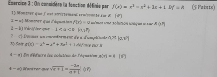 On considère la fonction définie par f(x)=x^3-x^2+3x+1 n f=R (5 Points) 
1) Montrer que fest strictement croissante sur R (1P)
2-a' ) Montrer que l'équation f(x)=0 admet une solution unique a sur R(1P)
2 - b) Vérifier que -1
2 - c * Donner un encadrement de a d'amplitude 0.25(0.5P)
3) Soit g(x)=x^6-x^4+3x^2+1 définie sur R
4-a) 1 En déduire les solution de l'équation g(x)=0 (1P) 
4 - a) Montrer que sqrt(a+1)= (-2a)/a+1 (iP)