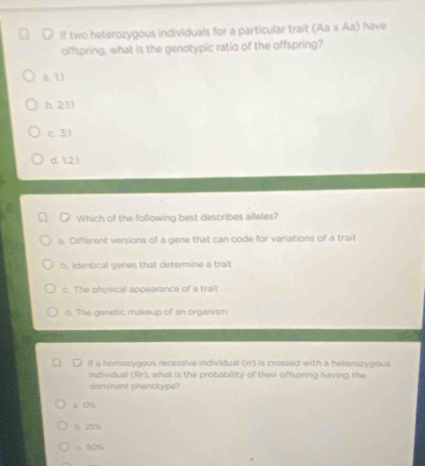 If two heterozygous individuals for a particular trait (Aa* Aa) have
offspring, what is the genotypic ratio of the offspring?
a ll
b. 2.1:1
c 3l
d. 1:2:1
Which of the following best describes alleles?
a. Different versions of a gene that can code for variations of a trait
b. Identical genes that determine a trait
c. The physical appearance of a trait
d. The genetic makeup of an organism
If a homozygous recessive individual (rr) is crossed with a heterozygous
individual (Rr), what is the probability of their offspring having the
dorninant phenotype?
a 0%
b. 25%
c 5O%