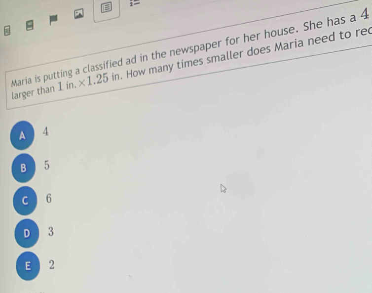 2=
Maria is putting a classified ad in the newspaper for her house. She has a 4
larger than 1 in. ×1.25 in. How many times smaller does Maria need to re
A 4
B 5
c 6
D 3
E 2