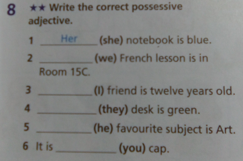 8 ** Write the correct possessive 
adjective. 
1 _Her (she) notebook is blue. 
2 _(we) French lesson is in 
Room 15C. 
3 _(I) friend is twelve years old. 
4 _(they) desk is green. 
5 _(he) favourite subject is Art. 
6 It is_ (you) cap.