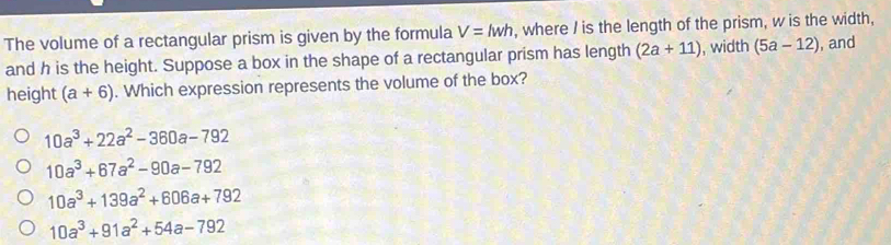 The volume of a rectangular prism is given by the formula V=lwh , where / is the length of the prism, w is the width,
and h is the height. Suppose a box in the shape of a rectangular prism has length (2a+11) , width (5a-12) , and
height (a+6). Which expression represents the volume of the box?
10a^3+22a^2-360a-792
10a^3+67a^2-90a-792
10a^3+139a^2+606a+792
10a^3+91a^2+54a-792