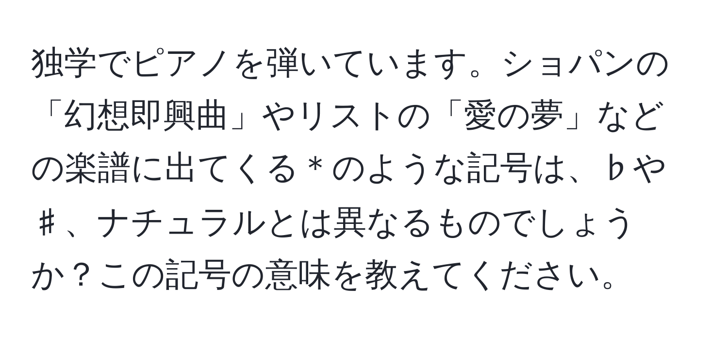 独学でピアノを弾いています。ショパンの「幻想即興曲」やリストの「愛の夢」などの楽譜に出てくる＊のような記号は、♭や♯、ナチュラルとは異なるものでしょうか？この記号の意味を教えてください。