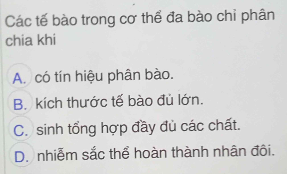 Các tế bào trong cơ thể đa bào chỉ phân
chia khi
A. có tín hiệu phân bào.
B. kích thước tế bào đủ lớn.
C. sinh tổng hợp đầy đủ các chất.
D. nhiễm sắc thể hoàn thành nhân đôi.