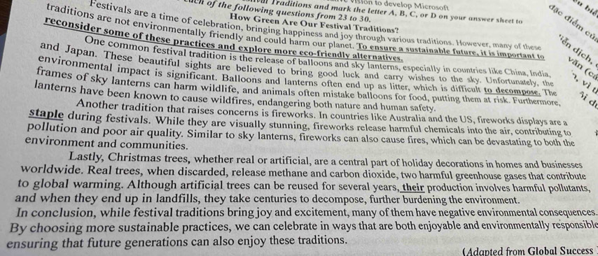 vision to develop Microsoft 
du bié 
ch of the following questions from 23 to 30. 
ur Traditions and mark the letter A, B, C, or D on your answer sheet to 
đặc điểm cử 
How Green Are Our Festival Traditions? 
Festivals are a time of celebration, bringing happiness and joy through various traditions. However, many of these 
reconsider some of these practices and explore more eco-friendly alternatives. 
traditions are not environmentally friendly and could harm our planct. To ensure a sustainable future, it is important to văn (ca , vì t 
ễn dịch, 
One common festival tradition is the release of balloons and sky lanterns, especially in countries like China, India. 
and Japan. These beautiful sights are believed to bring good luck and carry wishes to the sky. Unfortunately, the 
environmental impact is significant. Balloons and lanterns often end up as litter, which is difficult to decompose. The ôi d 
frames of sky lanterns can harm wildlife, and animals often mistake balloons for food, putting them at risk. Furthermore. 
lanterns have been known to cause wildfires, endangering both nature and human safety. 
Another tradition that raises concerns is fireworks. In countries like Australia and the US, fireworks displays are a 
staple during festivals. While they are visually stunning, fireworks release harmful chemicals into the air, contributing to 
pollution and poor air quality. Similar to sky lanterns, fireworks can also cause fires, which can be devastating to both the 
environment and communities. 
Lastly, Christmas trees, whether real or artificial, are a central part of holiday decorations in homes and businesses 
worldwide. Real trees, when discarded, release methane and carbon dioxide, two harmful greenhouse gases that contribute 
to global warming. Although artificial trees can be reused for several years, their production involves harmful pollutants, 
and when they end up in landfills, they take centuries to decompose, further burdening the environment. 
In conclusion, while festival traditions bring joy and excitement, many of them have negative environmental consequences 
By choosing more sustainable practices, we can celebrate in ways that are both enjoyable and environmentally responsible 
ensuring that future generations can also enjoy these traditions. 
Adapted from Global Success