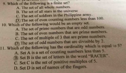 Which of the following is a finite set?
A. The set of all whole numbers.
B. The set of all stars in the universe
C. The set of soldiers in the Philippine army.
D. The set of even counting numbers less than 100.
10. Which of the following would be an empty set.
A. The set of prime numbers that are odd numbers.
B. The set of even numbers that are prime numbers.
C. The set of multiple of 3 that are prime numbers.
D. The set of odd numbers that are divisible by 2.
11. Which of the following has the cardinality which is equal to 5?
A. Set A is a set of counting numbers less than 5.
B. Set B is the set of letters in the word “RACER”.
C. Set C is the set of positive multiples of 5.
D. Set D is set of names of the fingers.