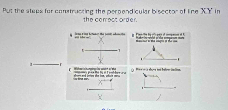 Put the steps for constructing the perpendicular bisector of line XY in
the correct order.
B Place the tip of a pair of compasses at X.
Make the width of the compames more
than half of the length of the line.
x
Y
x _ Y
Without changing the width of the D Draw arrs above and below the line.
compasses, place the tip at Y and draw arcs
above and below the line, which cross
the first arcs.
T
x Y