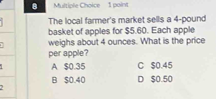 The local farmer's market sells a 4-pound
basket of apples for $5.60. Each apple
weighs about 4 ounces. What is the price
per apple?
A $0.35 C $0.45
B $0.40 D $0.50
2