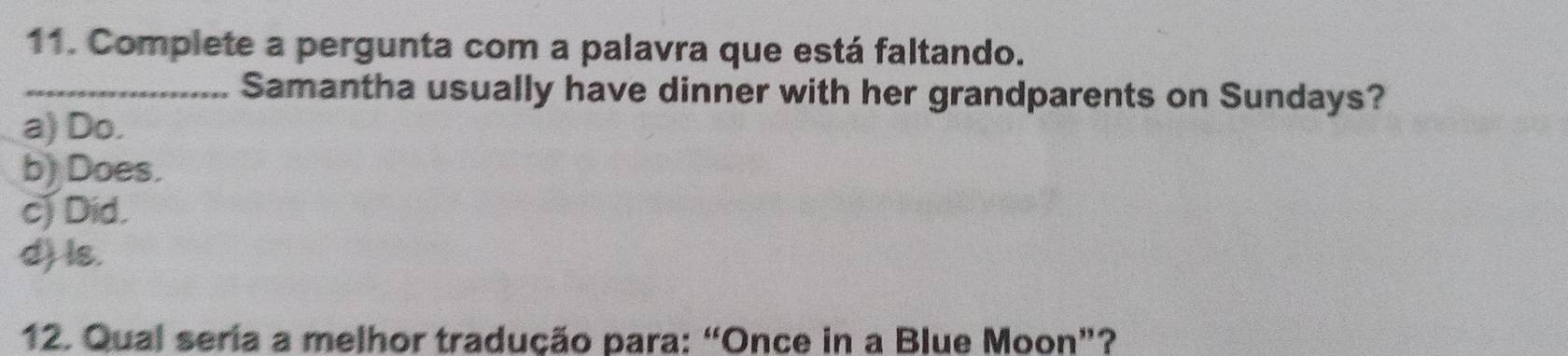 Complete a pergunta com a palavra que está faltando.
_Samantha usually have dinner with her grandparents on Sundays?
a) Do.
b) Does.
c) Did.
d) ls.
12. Qual seria a melhor tradução para: “Once in a Blue Moon”?