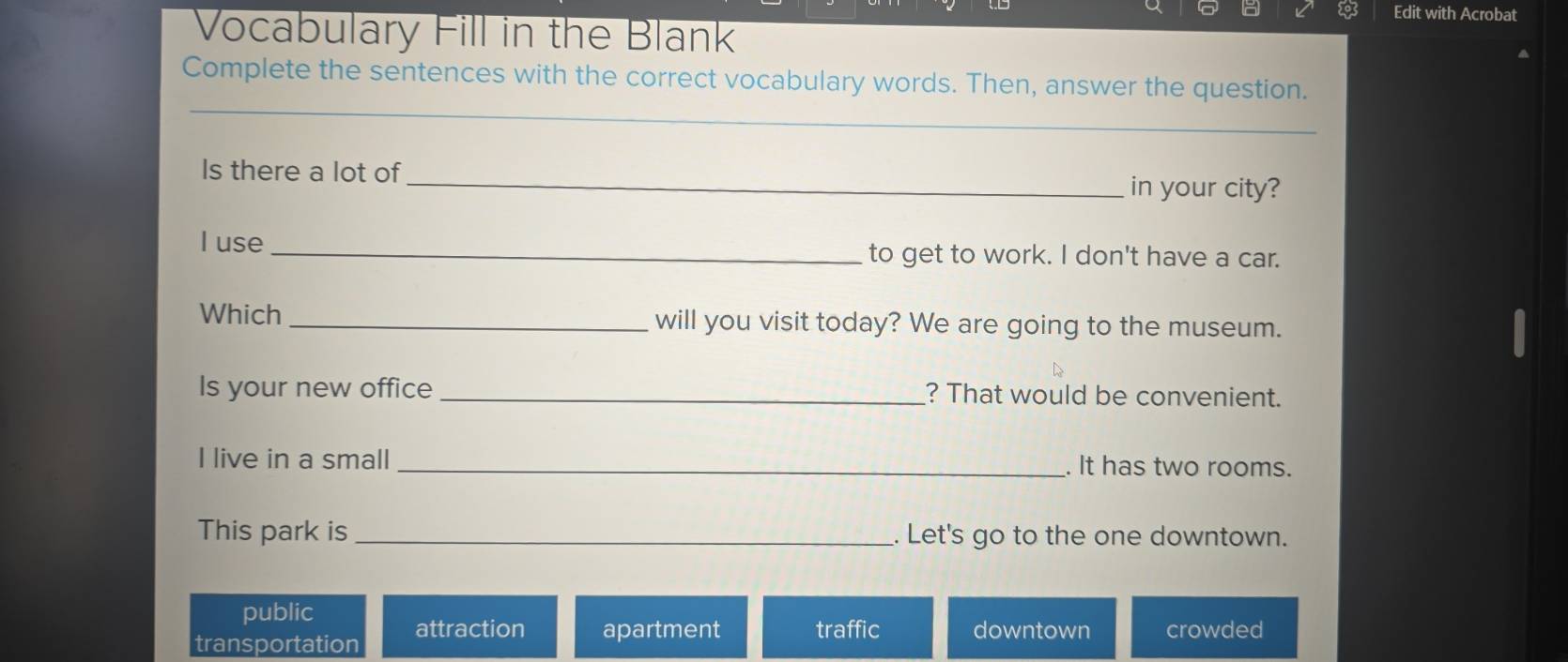 Edit with Acrobat
Vocabulary Fill in the Blank
Complete the sentences with the correct vocabulary words. Then, answer the question.
_
Is there a lot of_ in your city?
I use _to get to work. I don't have a car.
Which _will you visit today? We are going to the museum.
Is your new office _? That would be convenient.
I live in a small _. It has two rooms.
This park is _. Let's go to the one downtown.
public
transportation attraction apartment traffic downtown crowded