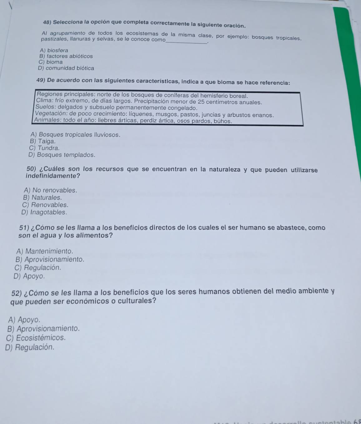 Selecciona la opción que completa correctamente la siguiente oración.
_
Al agrupamiento de todos los ecosistemas de la misma clase, por ejemplo: bosques tropicales.
pastizales, llanuras y selvas, se le conoce como
A) biosfera
B) factores abióticos
C) bioma
D) comunidad biótica
49) De acuerdo con las siguientes características, indica a que bioma se hace referencia:
Regiones principales: norte de los bosques de coníferas del hemisferio boreal.
Clima: frío extremo, de días largos. Precipitación menor de 25 centímetros anuales.
Suelos: delgados y subsuelo permanentemente congelado.
Vegetación: de poco crecimiento: líquenes, musgos, pastos, juncias y arbustos enanos.
Animales: todo el año: liebres árticas, perdiz ártica, osos pardos, búhos.
A) Bosques tropicales Iluviosos.
B) Taiga.
C) Tundra.
D) Bosques templados.
50) ¿Cuáles son los recursos que se encuentran en la naturaleza y que pueden utilizarse
indefinidamente?
A) No renovables.
B) Naturales.
C) Renovables.
D) Inagotables.
51) ¿Cómo se les Ilama a los beneficios directos de los cuales el ser humano se abastece, como
son el agua y los alimentos?
A) Mantenimiento.
B) Aprovisionamiento.
C) Regulación.
D) Apoyo.
52) ¿Cómo se les llama a los beneficios que los seres humanos obtienen del medio ambiente y
que pueden ser económicos o culturales?
A) Apoyo.
B) Aprovisionamiento.
C) Ecosistémicos.
D) Regulación.